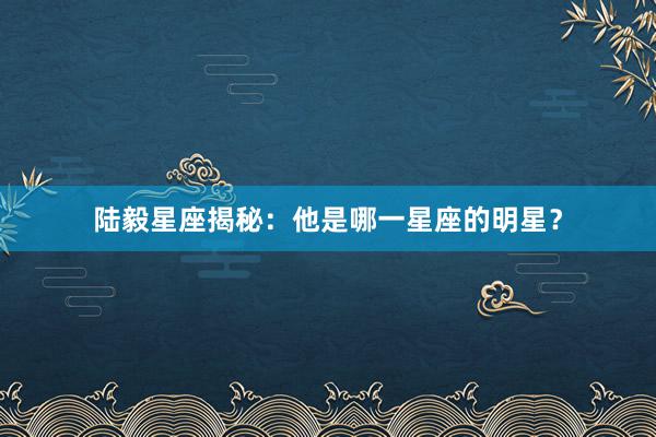 陆毅星座揭秘：他是哪一星座的明星？